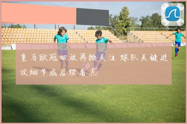 皇马欧冠回放再掀关注 球队关键进攻细节成后续看点