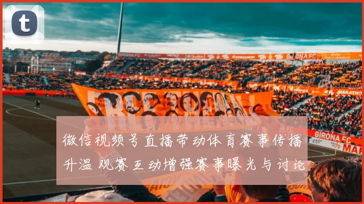 微信视频号直播带动体育赛事传播升温 观赛互动增强赛事曝光与讨论度