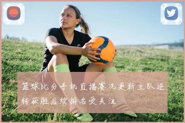 篮球比分手机直播赛况更新主队逆转获胜后续排名受关注