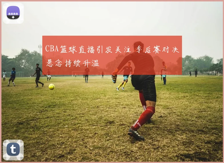 CBA篮球直播引发关注 季后赛对决悬念持续升温