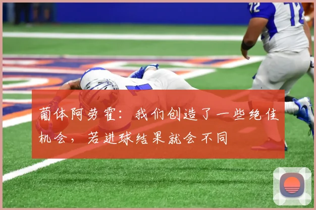 葡体阿劳霍：我们创造了一些绝佳机会，若进球结果就会不同