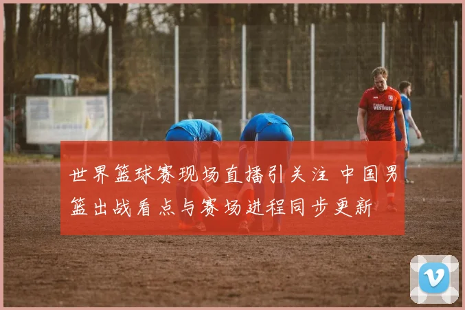 世界篮球赛现场直播引关注 中国男篮出战看点与赛场进程同步更新
